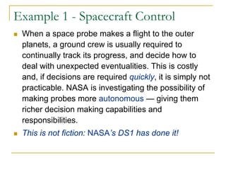 Example 1 - Spacecraft Control
 When a space probe makes a flight to the outer
 planets, a ground crew is usually required to
 continually track its progress, and decide how to
 deal with unexpected eventualities. This is costly
 and, if decisions are required quickly, it is simply not
 practicable. NASA is investigating the possibility of
 making probes more autonomous — giving them
 richer decision making capabilities and
 responsibilities.
 This is not fiction: NASA’s DS1 has done it!
 