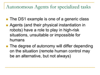 Autonomous Agents for specialized tasks

 The DS1 example is one of a generic class
 Agents (and their physical instantiation in
 robots) have a role to play in high-risk
 situations, unsuitable or impossible for
 humans
 The degree of autonomy will differ depending
 on the situation (remote human control may
 be an alternative, but not always)
 