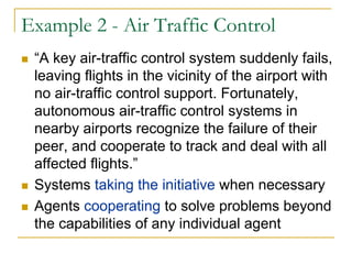 Example 2 - Air Traffic Control
 “A key air-traffic control system suddenly fails,
 leaving flights in the vicinity of the airport with
 no air-traffic control support. Fortunately,
 autonomous air-traffic control systems in
 nearby airports recognize the failure of their
 peer, and cooperate to track and deal with all
 affected flights.”
 Systems taking the initiative when necessary
 Agents cooperating to solve problems beyond
 the capabilities of any individual agent
 