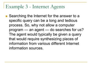 Example 3 - Internet Agents
 Searching the Internet for the answer to a
 specific query can be a long and tedious
 process. So, why not allow a computer
 program — an agent — do searches for us?
 The agent would typically be given a query
 that would require synthesizing pieces of
 information from various different Internet
 information sources.
 
