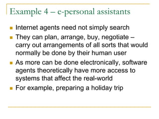Example 4 – e-personal assistants
 Internet agents need not simply search
 They can plan, arrange, buy, negotiate –
 carry out arrangements of all sorts that would
 normally be done by their human user
 As more can be done electronically, software
 agents theoretically have more access to
 systems that affect the real-world
 For example, preparing a holiday trip
 