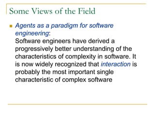 Some Views of the Field
 Agents as a paradigm for software
 engineering:
 Software engineers have derived a
 progressively better understanding of the
 characteristics of complexity in software. It
 is now widely recognized that interaction is
 probably the most important single
 characteristic of complex software
 