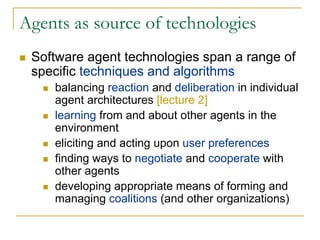 Agents as source of technologies
 Software agent technologies span a range of
 specific techniques and algorithms
    balancing reaction and deliberation in individual
    agent architectures [lecture 2]
    learning from and about other agents in the
    environment
    eliciting and acting upon user preferences
    finding ways to negotiate and cooperate with
    other agents
    developing appropriate means of forming and
    managing coalitions (and other organizations)
 