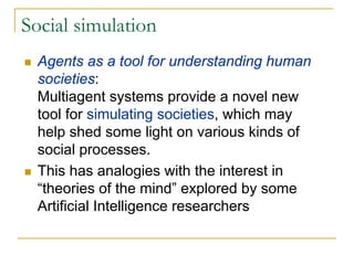 Social simulation
  Agents as a tool for understanding human
  societies:
  Multiagent systems provide a novel new
  tool for simulating societies, which may
  help shed some light on various kinds of
  social processes.
  This has analogies with the interest in
  “theories of the mind” explored by some
  Artificial Intelligence researchers
 