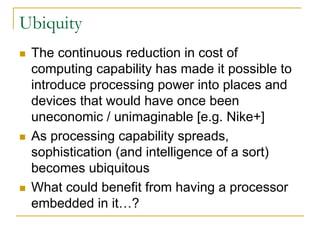 Ubiquity
 The continuous reduction in cost of
 computing capability has made it possible to
 introduce processing power into places and
 devices that would have once been
 uneconomic / unimaginable [e.g. Nike+]
 As processing capability spreads,
 sophistication (and intelligence of a sort)
 becomes ubiquitous
 What could benefit from having a processor
 embedded in it…?
 
