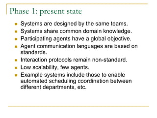 Phase 1: present state
   Systems are designed by the same teams.
   Systems share common domain knowledge.
   Participating agents have a global objective.
   Agent communication languages are based on
   standards.
   Interaction protocols remain non-standard.
   Low scalability, few agents.
   Example systems include those to enable
   automated scheduling coordination between
   different departments, etc.
 