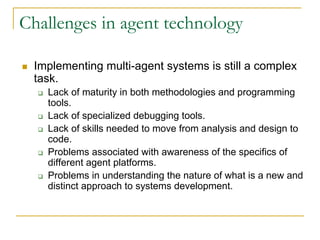Challenges in agent technology

 Implementing multi-agent systems is still a complex
 task.
   Lack of maturity in both methodologies and programming
   tools.
   Lack of specialized debugging tools.
   Lack of skills needed to move from analysis and design to
   code.
   Problems associated with awareness of the specifics of
   different agent platforms.
   Problems in understanding the nature of what is a new and
   distinct approach to systems development.
 