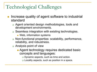 Technological Challenges
  Increase quality of agent software to industrial
  standard
    Agent oriented design methodologies, tools and
    development environments.
    Seamless integration with existing technologies.
       Web, information systems
    Non-functional properties: scalability, performance,
    reliability, and robustness.
    Analysis point of view
       Agent technology requires dedicated basic
       concepts and languages:
           Dynamic aspects, such as time and action.
           Locality aspects, such as position in a space.
 