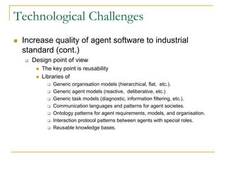 Technological Challenges
 Increase quality of agent software to industrial
 standard (cont.)
   Design point of view
      The key point is reusability
      Libraries of
          Generic organisation models (hierarchical, flat, etc.).
          Generic agent models (reactive, deliberative, etc.)
          Generic task models (diagnostic, information filtering, etc.).
          Communication languages and patterns for agent societes.
          Ontology patterns for agent requirements, models, and organisation.
          Interaction protocol patterns between agents with special roles.
          Reusable knowledge bases.
 