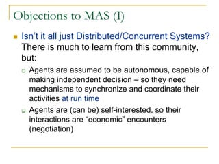 Objections to MAS (I)
 Isn’t it all just Distributed/Concurrent Systems?
 There is much to learn from this community,
 but:
   Agents are assumed to be autonomous, capable of
   making independent decision – so they need
   mechanisms to synchronize and coordinate their
   activities at run time
   Agents are (can be) self-interested, so their
   interactions are “economic” encounters
   (negotiation)
 