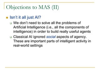 Objections to MAS (II)
 Isn’t it all just AI?
   We don’t need to solve all the problems of
   Artificial Intelligence (i.e., all the components of
   intelligence) in order to build really useful agents
   Classical AI ignored social aspects of agency.
   These are important parts of intelligent activity in
   real-world settings
 