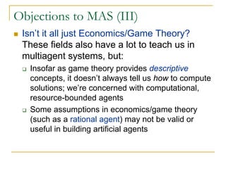 Objections to MAS (III)
 Isn’t it all just Economics/Game Theory?
 These fields also have a lot to teach us in
 multiagent systems, but:
   Insofar as game theory provides descriptive
   concepts, it doesn’t always tell us how to compute
   solutions; we’re concerned with computational,
   resource-bounded agents
   Some assumptions in economics/game theory
   (such as a rational agent) may not be valid or
   useful in building artificial agents
 