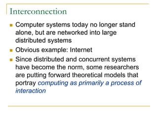 Interconnection
 Computer systems today no longer stand
 alone, but are networked into large
 distributed systems
 Obvious example: Internet
 Since distributed and concurrent systems
 have become the norm, some researchers
 are putting forward theoretical models that
 portray computing as primarily a process of
 interaction
 