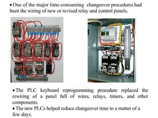 •One of the major time-consuming changeover procedures had
been the wiring of new or revised relay and control panels.
•The PLC keyboard reprogramming procedure replaced the
rewiring of a panel full of wires, relays, timers, and other
components.
•The new PLCs helped reduce changeover time to a matter of a
few days.
 