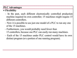 PLC Advantages
• Flexibility
– In the past, each different electronically controlled production
machine required its own controller; 15 machines might require 15
different controllers.
– Now it is possible to use just one model of a PLC to run any one
of the 15 machines.
– Furthermore, you would probably need fewer than
15 controllers, because one PLC can easily run many machines.
– Each of the 15 machines under PLC control would have its own
distinct program (or a portion of one running program).
 