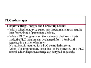 PLC Advantages
•Implementing Changes and Correcting Errors
– With a wired relay-type panel, any program alterations require
time for rewiring of panels and devices.
– When a PLC program circuit or sequence design change is
made, the PLC program can be changed from a keyboard
sequence in a matter of minutes.
– No rewiring is required for a PLC-controlled system.
– Also, if a programming error has to be corrected in a PLC
control ladder diagram, a change can be typed in quickly.
 