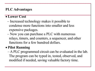 PLC Advantages
• Lower Cost
– Increased technology makes it possible to
condense more functions into smaller and less
expensive packages.
– Now you can purchase a PLC with numerous
relays, timers, and counters, a sequencer, and other
functions for a few hundred dollars.
• Pilot Running
– A PLC programmed circuit can be evaluated in the lab.
The program can be typed in, tested, observed, and
modified if needed, saving valuable factory time.
 