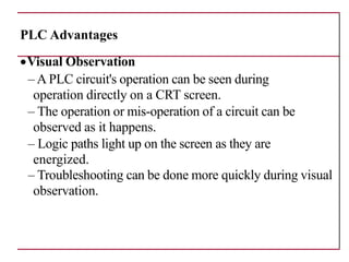 PLC Advantages
•Visual Observation
– A PLC circuit's operation can be seen during
operation directly on a CRT screen.
– The operation or mis-operation of a circuit can be
observed as it happens.
– Logic paths light up on the screen as they are
energized.
– Troubleshooting can be done more quickly during visual
observation.
 