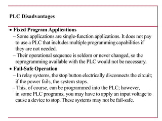 PLC Disadvantages
• Fixed Program Applications
– Some applications are single-function applications. It does not pay
to use a PLC that includes multiple programmingcapabilities if
they are not needed.
– Their operational sequence is seldom or never changed, so the
reprogramming available with the PLC would not be necessary.
• Fail-Safe Operation
– In relay systems, the stop button electrically disconnects the circuit;
if the power fails, the system stops.
– This, of course, can be programmed into the PLC; however,
in some PLC programs, you may have to apply an input voltage to
cause a device to stop. These systems may not be fail-safe.
 