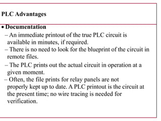 PLC Advantages
• Documentation
– An immediate printout of the true PLC circuit is
available in minutes, if required.
– There is no need to look for the blueprint of the circuit in
remote files.
– The PLC prints out the actual circuit in operation at a
given moment.
– Often, the file prints for relay panels are not
properly kept up to date. A PLC printout is the circuit at
the present time; no wire tracing is needed for
verification.
 