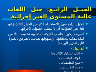 الجيل الرابع :  جيل اللغات عالية المستوى الغير إجرائية الجيل الرابع سهل الاستخدام أكثر من الجيل الثالث وهو لغة غير خطواتيه أي لا تتطلب خطوات لإجرائها . المبرمج يخبر الحاسب النتيجة المطلوبة تحقيقها بدلا من كيف يمكنه تحقيقها .  ولسهولتها منحت المبرمج القدرة على تطوير البرامج  . أنواعها  : -   لغات الجداول الإلكترونية  . قواعد البيانـــــات  . منتج التطبيقــات  . منتج التقــــــارير . اللغة الاستعلامية  