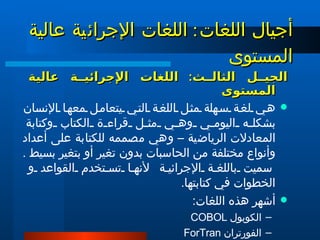 الجيل الثالث :  اللغات الإجرائية عالية المستوى  هي لغة سهلة مثل اللغة التي يتعامل معها الإنسان بشكله اليومي وهي مثل قراءة الكتاب وكتابة المعادلات الرياضية – وهي مصممه للكتابة على أعداد وأنواع مختلفة من الحاسبات بدون تغير أو بتغير بسيط .  سميت باللغة الإجرائية   لأنها تستخدم القواعد و الخطوات في كتابتها .  أشهر هذه اللغات : الكوبول  COBOL  الفورتران  ForTran  البيسك  BASIC  الباسكال  PASCAL السى و السى بلس  C , C+, C+++ أجيال اللغات :   اللغات الإجرائية عالية المستوى  