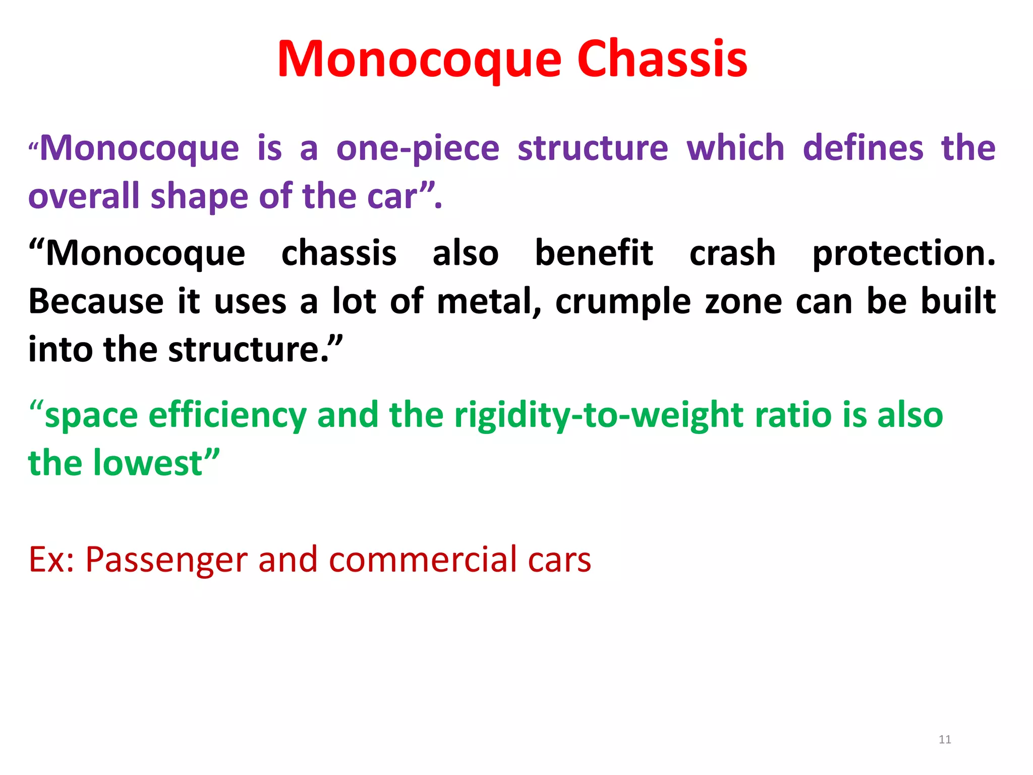 Monocoque Chassis
“Monocoque is a one-piece structure which defines the
overall shape of the car”.
“Monocoque chassis also benefit crash protection.
Because it uses a lot of metal, crumple zone can be built
into the structure.”
“space efficiency and the rigidity-to-weight ratio is also
the lowest”
Ex: Passenger and commercial cars
11
 