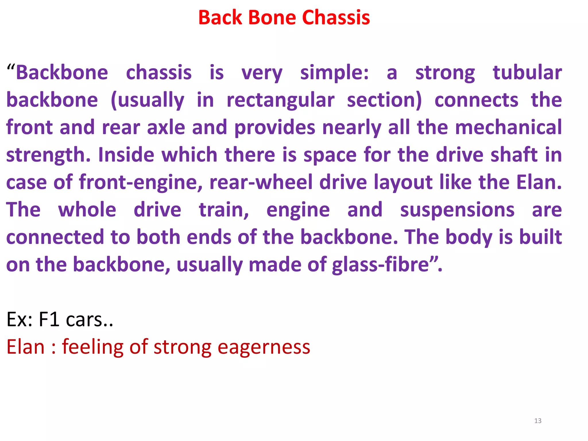 Back Bone Chassis
“Backbone chassis is very simple: a strong tubular
backbone (usually in rectangular section) connects the
front and rear axle and provides nearly all the mechanical
strength. Inside which there is space for the drive shaft in
case of front-engine, rear-wheel drive layout like the Elan.
The whole drive train, engine and suspensions are
connected to both ends of the backbone. The body is built
on the backbone, usually made of glass-fibre”.
Ex: F1 cars..
Elan : feeling of strong eagerness
13
 