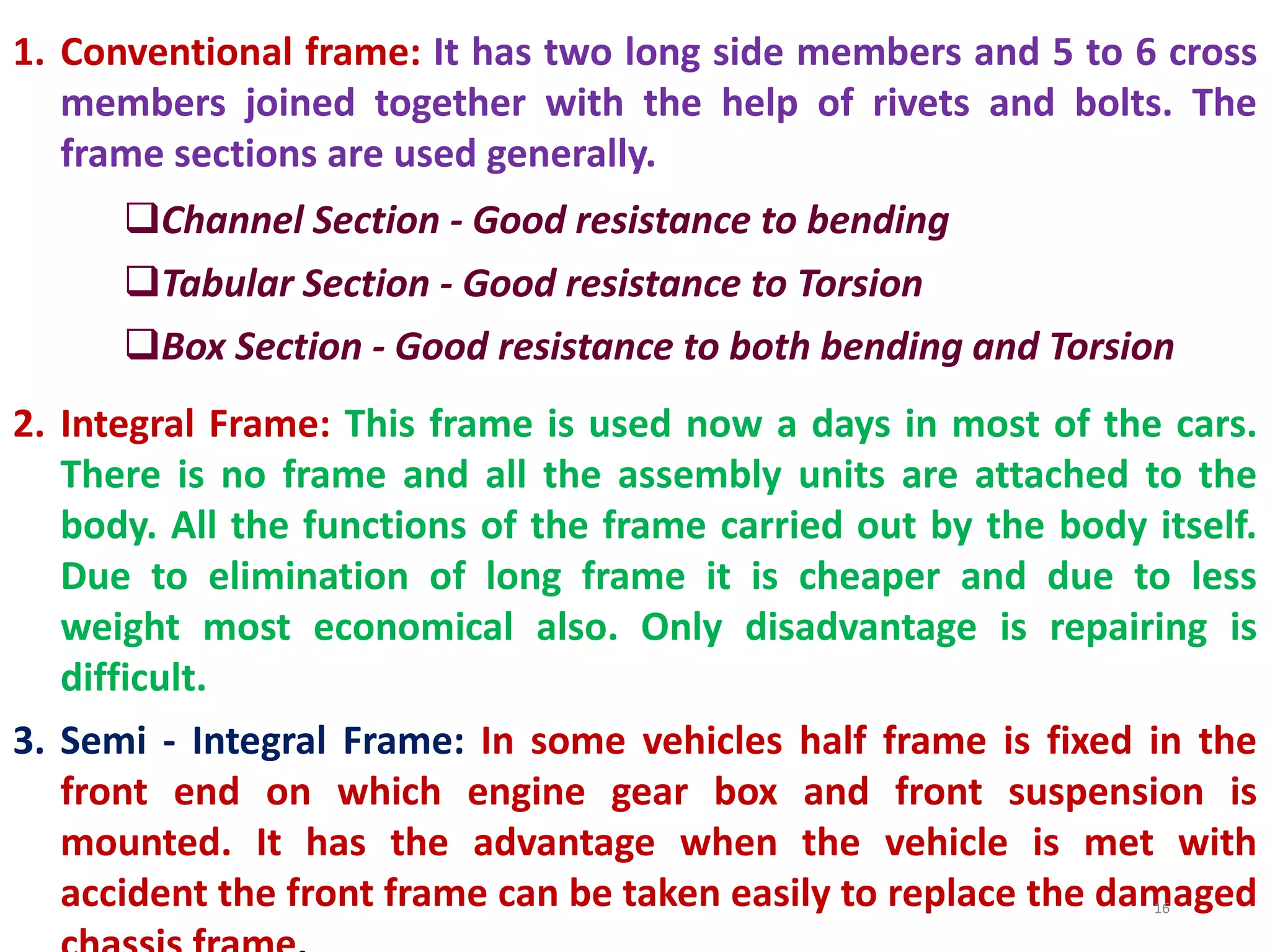 1. Conventional frame: It has two long side members and 5 to 6 cross
members joined together with the help of rivets and bolts. The
frame sections are used generally.
Channel Section - Good resistance to bending
Tabular Section - Good resistance to Torsion
Box Section - Good resistance to both bending and Torsion
2. Integral Frame: This frame is used now a days in most of the cars.
There is no frame and all the assembly units are attached to the
body. All the functions of the frame carried out by the body itself.
Due to elimination of long frame it is cheaper and due to less
weight most economical also. Only disadvantage is repairing is
difficult.
3. Semi - Integral Frame: In some vehicles half frame is fixed in the
front end on which engine gear box and front suspension is
mounted. It has the advantage when the vehicle is met with
accident the front frame can be taken easily to replace the damaged
16
 