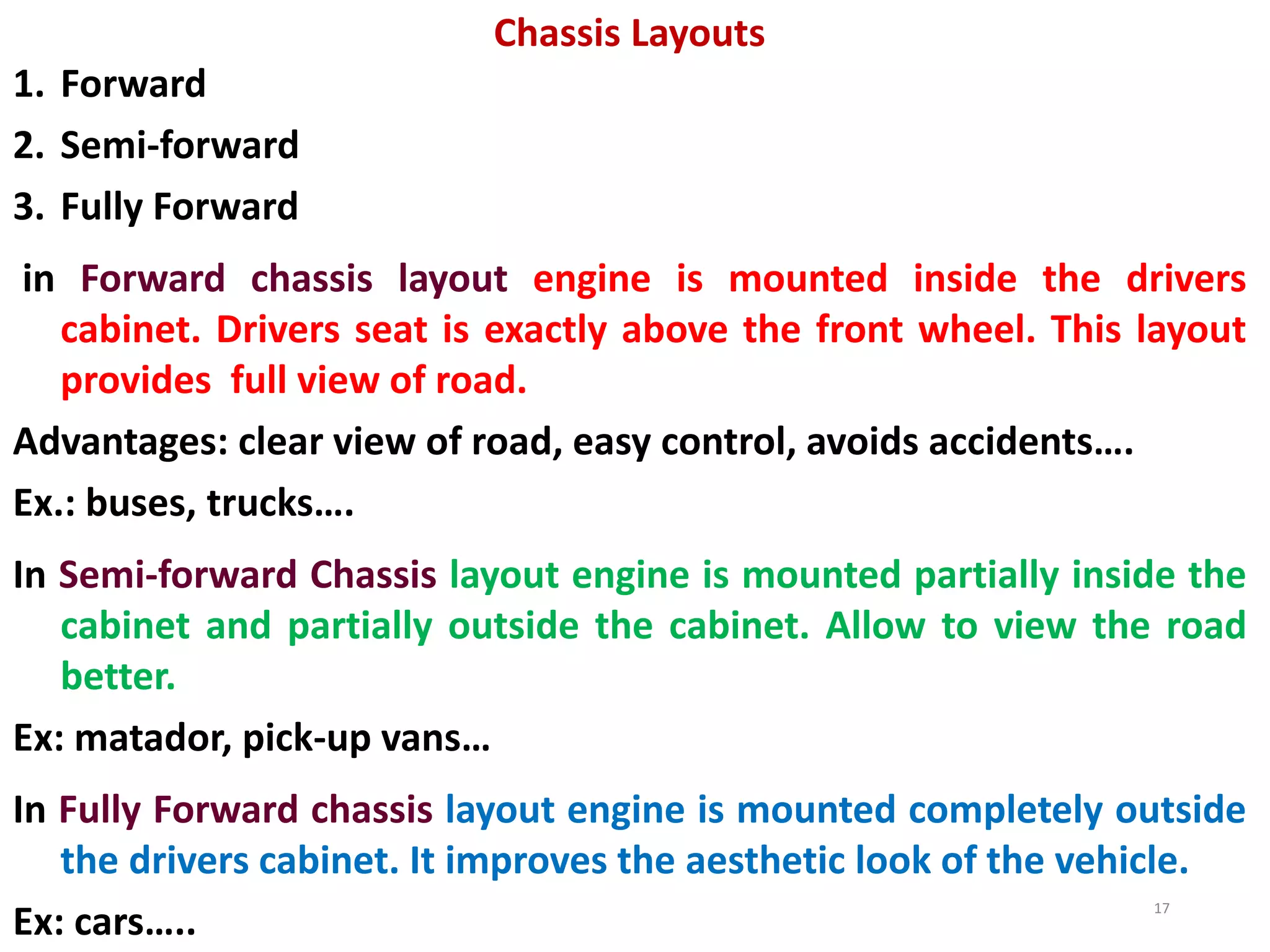 Chassis Layouts
1. Forward
2. Semi-forward
3. Fully Forward
in Forward chassis layout engine is mounted inside the drivers
cabinet. Drivers seat is exactly above the front wheel. This layout
provides full view of road.
Advantages: clear view of road, easy control, avoids accidents….
Ex.: buses, trucks….
In Semi-forward Chassis layout engine is mounted partially inside the
cabinet and partially outside the cabinet. Allow to view the road
better.
Ex: matador, pick-up vans…
In Fully Forward chassis layout engine is mounted completely outside
the drivers cabinet. It improves the aesthetic look of the vehicle.
Ex: cars…..
17
 
