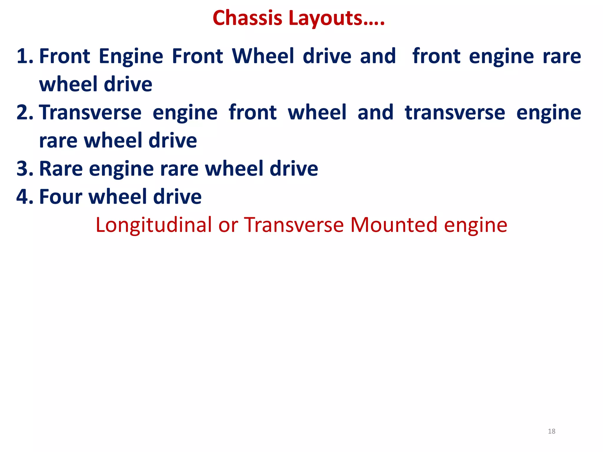 Chassis Layouts….
1. Front Engine Front Wheel drive and front engine rare
wheel drive
2. Transverse engine front wheel and transverse engine
rare wheel drive
3. Rare engine rare wheel drive
4. Four wheel drive
Longitudinal or Transverse Mounted engine
18
 