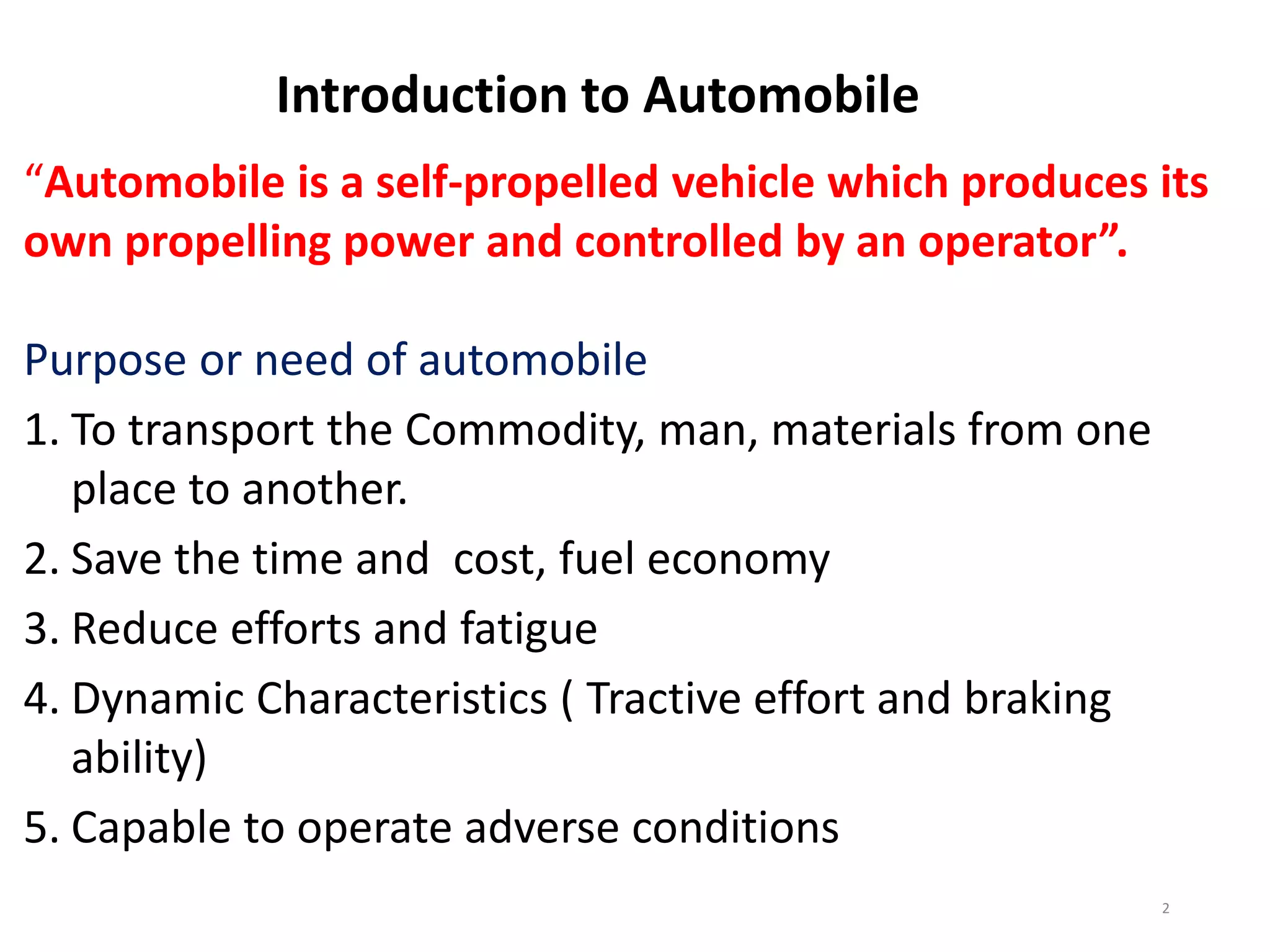 Introduction to Automobile
“Automobile is a self-propelled vehicle which produces its
own propelling power and controlled by an operator”.
Purpose or need of automobile
1. To transport the Commodity, man, materials from one
place to another.
2. Save the time and cost, fuel economy
3. Reduce efforts and fatigue
4. Dynamic Characteristics ( Tractive effort and braking
ability)
5. Capable to operate adverse conditions
2
 