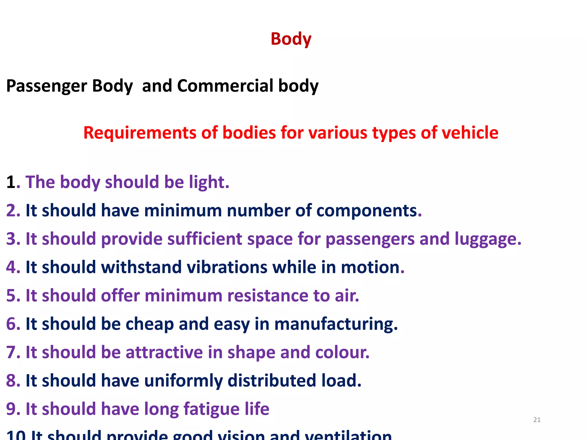 Body
Passenger Body and Commercial body
Requirements of bodies for various types of vehicle
1. The body should be light.
2. It should have minimum number of components.
3. It should provide sufficient space for passengers and luggage.
4. It should withstand vibrations while in motion.
5. It should offer minimum resistance to air.
6. It should be cheap and easy in manufacturing.
7. It should be attractive in shape and colour.
8. It should have uniformly distributed load.
9. It should have long fatigue life 21
 