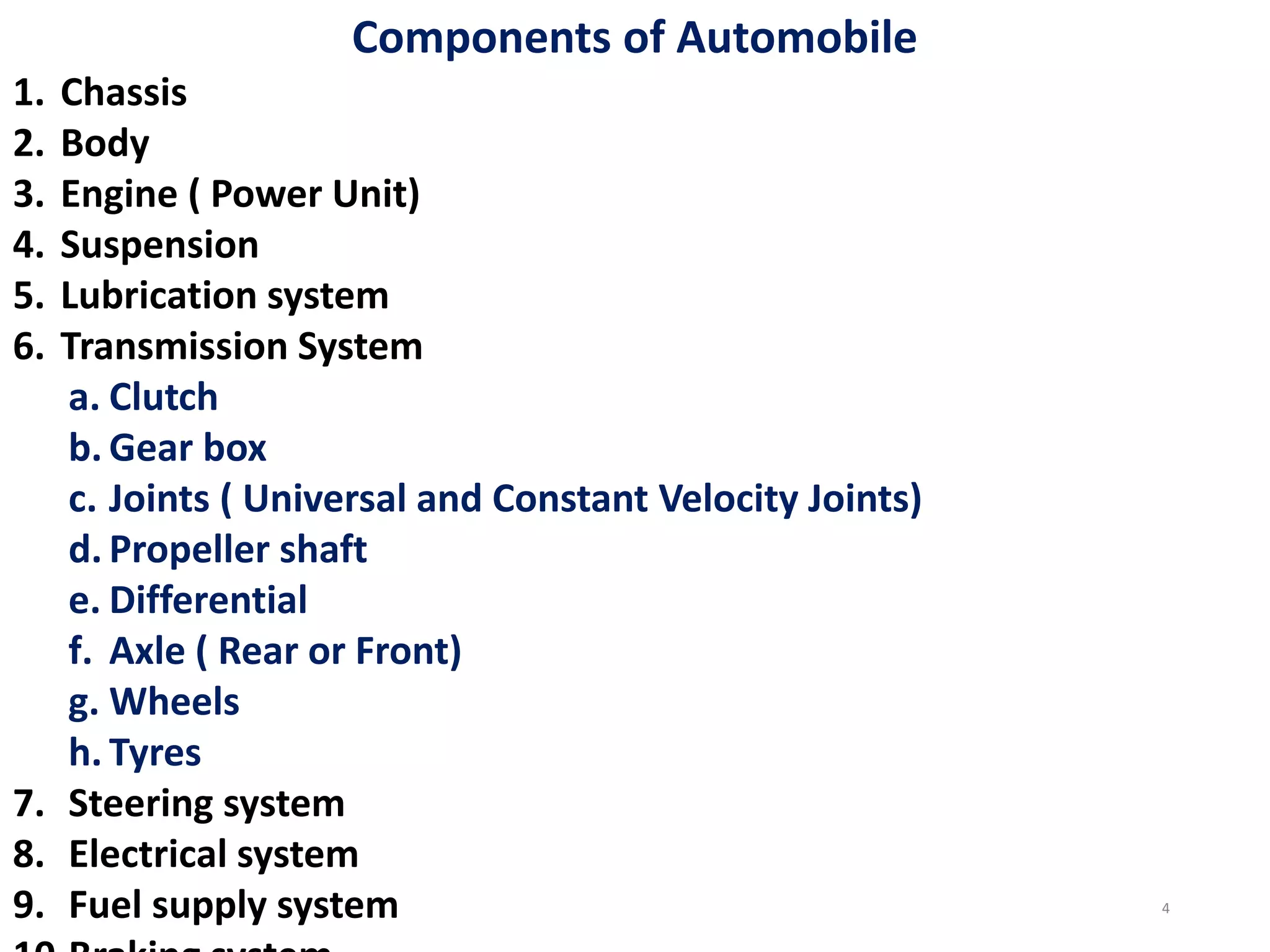 Components of Automobile
1. Chassis
2. Body
3. Engine ( Power Unit)
4. Suspension
5. Lubrication system
6. Transmission System
a. Clutch
b. Gear box
c. Joints ( Universal and Constant Velocity Joints)
d. Propeller shaft
e. Differential
f. Axle ( Rear or Front)
g. Wheels
h. Tyres
7. Steering system
8. Electrical system
9. Fuel supply system 4
 