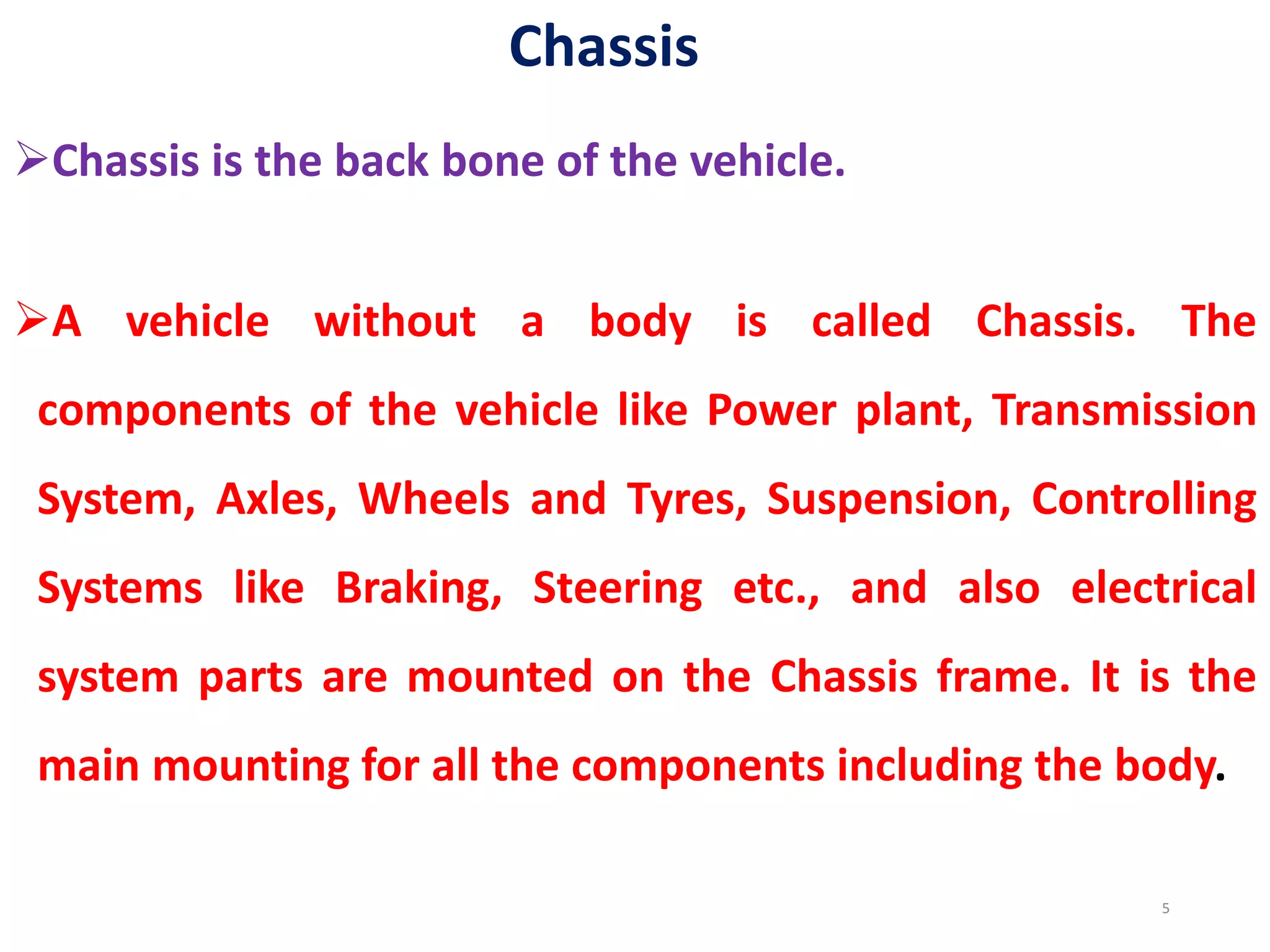 Chassis
Chassis is the back bone of the vehicle.
A vehicle without a body is called Chassis. The
components of the vehicle like Power plant, Transmission
System, Axles, Wheels and Tyres, Suspension, Controlling
Systems like Braking, Steering etc., and also electrical
system parts are mounted on the Chassis frame. It is the
main mounting for all the components including the body.
5
 