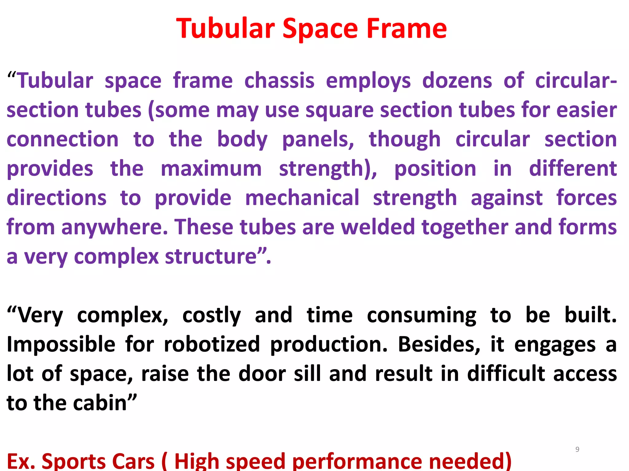 Tubular Space Frame
“Tubular space frame chassis employs dozens of circular-
section tubes (some may use square section tubes for easier
connection to the body panels, though circular section
provides the maximum strength), position in different
directions to provide mechanical strength against forces
from anywhere. These tubes are welded together and forms
a very complex structure”.
“Very complex, costly and time consuming to be built.
Impossible for robotized production. Besides, it engages a
lot of space, raise the door sill and result in difficult access
to the cabin”
Ex. Sports Cars ( High speed performance needed)
9
 