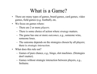 What is a Game?
• There are many types of games, board games, card games, video
  games, field games (e.g. football), etc.
• W focus on games where:
  We f                   h
   – There are 2 or more players.
   – There is some choice of action where strategy matters.
                                                gy
   – The game has one or more outcomes, e.g., someone wins,
     someone loses.
   – Th outcome depends on the strategies chosen by all players;
     The t          d      d     th t t i     h    b ll l
     there is strategic interaction.
• What does this rule out?
   – Games of pure chance, e.g., bingo, slot machines. (Strategies
     don't matter).
   – Games without strategic interaction between players, e.g.,
                                                 players e g
     Solitaire.
 