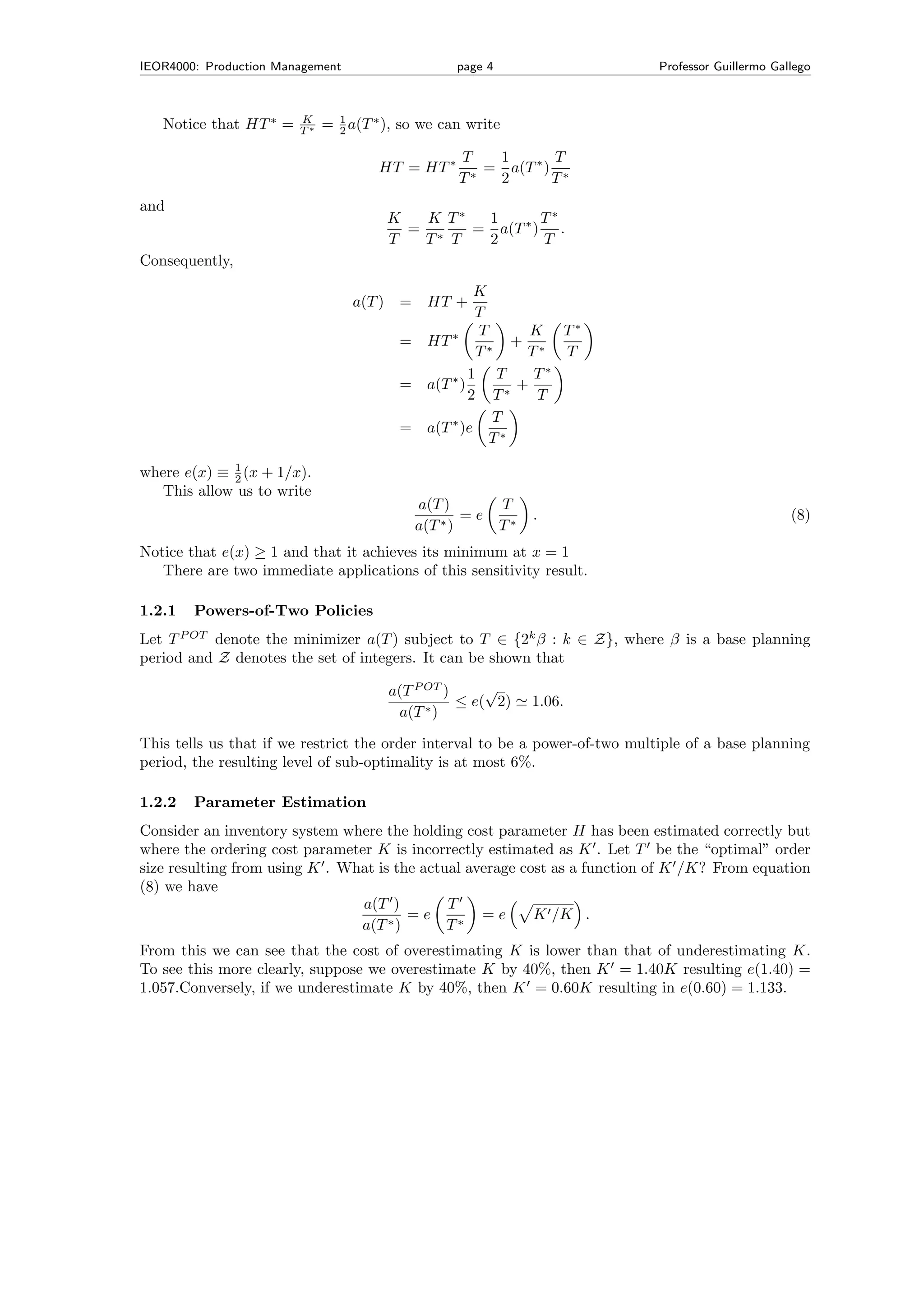 IEOR4000: Production Management                     page 4                    Professor Guillermo Gallego



                        K
   Notice that HT ∗ =   T∗   = 1 a(T ∗ ), so we can write
                               2

                                                    T   1       T
                                      HT = HT ∗        = a(T ∗ ) ∗
                                                    T∗  2       T
and
                                          K  K T∗  1       T∗
                                            = ∗   = a(T ∗ ) .
                                          T  T T   2       T
Consequently,
                                                      K
                                  a(T )    = HT +
                                                      T
                                                 ∗    T       K T∗
                                           = HT         ∗
                                                           + ∗
                                                      T      T   T
                                                     1 T      T∗
                                           = a(T ∗ )        +
                                                     2 T∗      T
                                                         T
                                           = a(T ∗ )e
                                                        T∗

where e(x) ≡ 1 (x + 1/x).
             2
  This allow us to write
                                             a(T )           T
                                                     =e           .                                  (8)
                                             a(T ∗ )         T∗
Notice that e(x) ≥ 1 and that it achieves its minimum at x = 1
   There are two immediate applications of this sensitivity result.

1.2.1     Powers-of-Two Policies
        P OT
Let T     denote the minimizer a(T ) subject to T ∈ {2k β : k ∈ Z}, where β is a base planning
period and Z denotes the set of integers. It can be shown that

                                          a(T P OT )     √
                                                ∗)
                                                     ≤ e( 2)      1.06.
                                           a(T

This tells us that if we restrict the order interval to be a power-of-two multiple of a base planning
period, the resulting level of sub-optimality is at most 6%.

1.2.2     Parameter Estimation
Consider an inventory system where the holding cost parameter H has been estimated correctly but
where the ordering cost parameter K is incorrectly estimated as K . Let T be the “optimal” order
size resulting from using K . What is the actual average cost as a function of K /K? From equation
(8) we have
                                a(T )         T
                                        =e         =e      K /K .
                                a(T ∗ )       T∗
From this we can see that the cost of overestimating K is lower than that of underestimating K.
To see this more clearly, suppose we overestimate K by 40%, then K = 1.40K resulting e(1.40) =
1.057.Conversely, if we underestimate K by 40%, then K = 0.60K resulting in e(0.60) = 1.133.
 