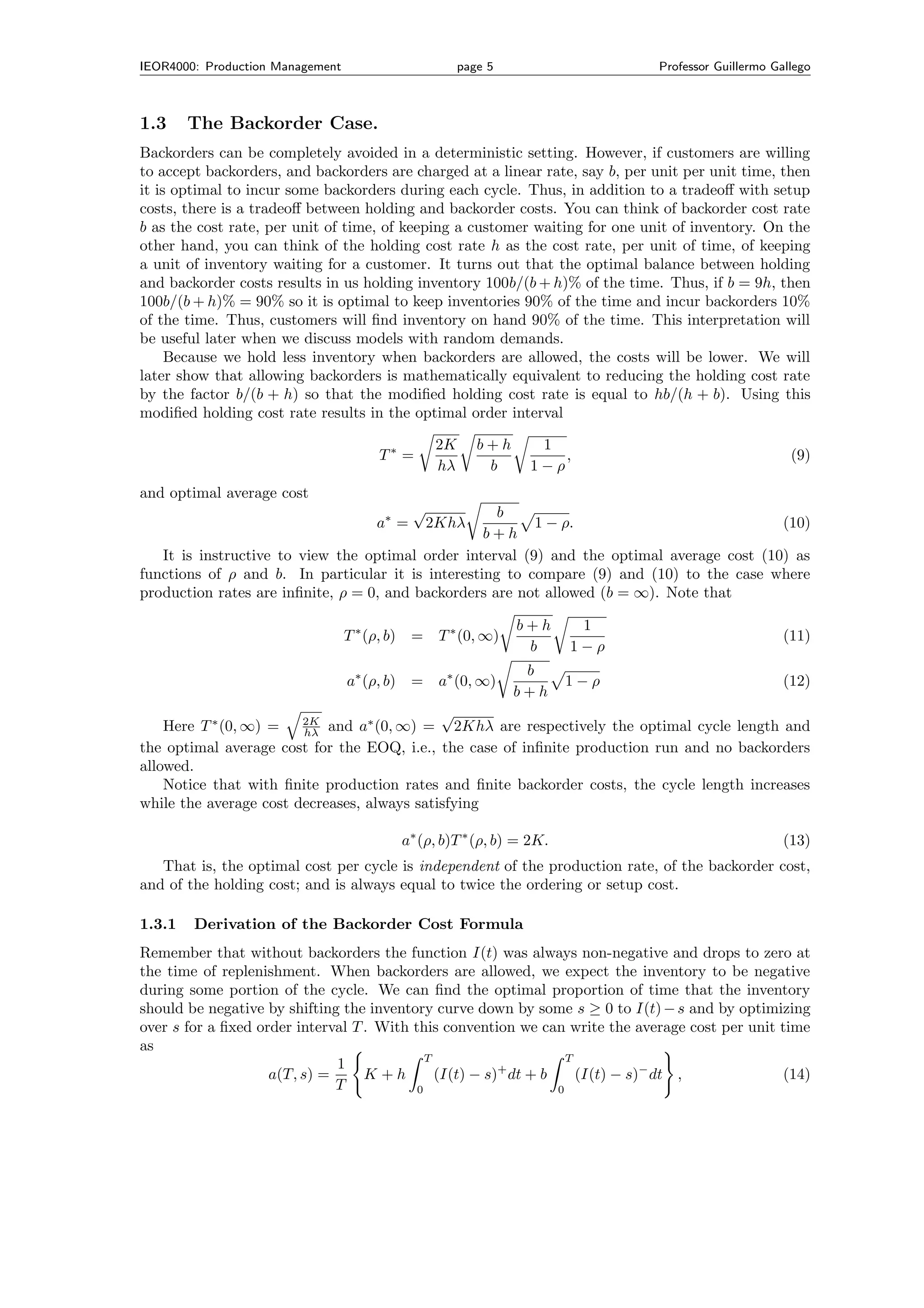 IEOR4000: Production Management                       page 5                  Professor Guillermo Gallego



1.3     The Backorder Case.
Backorders can be completely avoided in a deterministic setting. However, if customers are willing
to accept backorders, and backorders are charged at a linear rate, say b, per unit per unit time, then
it is optimal to incur some backorders during each cycle. Thus, in addition to a tradeoﬀ with setup
costs, there is a tradeoﬀ between holding and backorder costs. You can think of backorder cost rate
b as the cost rate, per unit of time, of keeping a customer waiting for one unit of inventory. On the
other hand, you can think of the holding cost rate h as the cost rate, per unit of time, of keeping
a unit of inventory waiting for a customer. It turns out that the optimal balance between holding
and backorder costs results in us holding inventory 100b/(b + h)% of the time. Thus, if b = 9h, then
100b/(b + h)% = 90% so it is optimal to keep inventories 90% of the time and incur backorders 10%
of the time. Thus, customers will ﬁnd inventory on hand 90% of the time. This interpretation will
be useful later when we discuss models with random demands.
     Because we hold less inventory when backorders are allowed, the costs will be lower. We will
later show that allowing backorders is mathematically equivalent to reducing the holding cost rate
by the factor b/(b + h) so that the modiﬁed holding cost rate is equal to hb/(h + b). Using this
modiﬁed holding cost rate results in the optimal order interval

                                                 2K      b+h     1
                                       T∗ =                         ,                                (9)
                                                 hλ       b     1−ρ
and optimal average cost
                                             √       b
                                      a∗ =       2Khλ     1 − ρ.                            (10)
                                                   b+h
   It is instructive to view the optimal order interval (9) and the optimal average cost (10) as
functions of ρ and b. In particular it is interesting to compare (9) and (10) to the case where
production rates are inﬁnite, ρ = 0, and backorders are not allowed (b = ∞). Note that

                                                               b+h     1
                                  T ∗ (ρ, b) =    T ∗ (0, ∞)                                        (11)
                                                                b     1−ρ
                                                                b
                                  a∗ (ρ, b) =     a∗ (0, ∞)           1−ρ                           (12)
                                                               b+h
                        2K
                                             √
    Here T ∗ (0, ∞) =             ∗
                        hλ and a (0, ∞) =      2Khλ are respectively the optimal cycle length and
the optimal average cost for the EOQ, i.e., the case of inﬁnite production run and no backorders
allowed.
    Notice that with ﬁnite production rates and ﬁnite backorder costs, the cycle length increases
while the average cost decreases, always satisfying

                                          a∗ (ρ, b)T ∗ (ρ, b) = 2K.                                 (13)
   That is, the optimal cost per cycle is independent of the production rate, of the backorder cost,
and of the holding cost; and is always equal to twice the ordering or setup cost.

1.3.1   Derivation of the Backorder Cost Formula
Remember that without backorders the function I(t) was always non-negative and drops to zero at
the time of replenishment. When backorders are allowed, we expect the inventory to be negative
during some portion of the cycle. We can ﬁnd the optimal proportion of time that the inventory
should be negative by shifting the inventory curve down by some s ≥ 0 to I(t) − s and by optimizing
over s for a ﬁxed order interval T . With this convention we can write the average cost per unit time
as
                                             T                      T
                              1
                    a(T, s) =      K +h        (I(t) − s)+ dt + b     (I(t) − s)− dt ,           (14)
                              T            0                      0
 