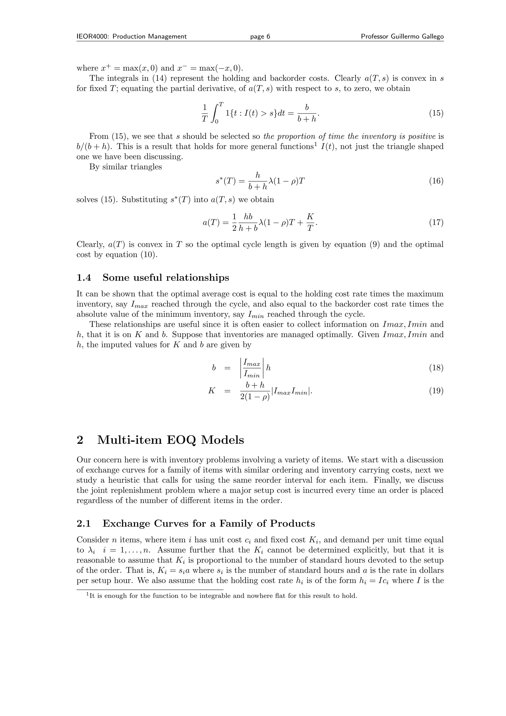 IEOR4000: Production Management                                 page 6                            Professor Guillermo Gallego



where x+ = max(x, 0) and x− = max(−x, 0).
    The integrals in (14) represent the holding and backorder costs. Clearly a(T, s) is convex in s
for ﬁxed T ; equating the partial derivative, of a(T, s) with respect to s, to zero, we obtain
                                                    T
                                            1                                  b
                                                        1{t : I(t) > s}dt =       .                                     (15)
                                            T   0                             b+h

   From (15), we see that s should be selected so the proportion of time the inventory is positive is
b/(b + h). This is a result that holds for more general functions1 I(t), not just the triangle shaped
one we have been discussing.
   By similar triangles
                                                  h
                                       s∗ (T ) =     λ(1 − ρ)T                                    (16)
                                                 b+h
solves (15). Substituting s∗ (T ) into a(T, s) we obtain

                                                            1 hb            K
                                             a(T ) =             λ(1 − ρ)T + .                                          (17)
                                                            2h+b            T
Clearly, a(T ) is convex in T so the optimal cycle length is given by equation (9) and the optimal
cost by equation (10).

1.4         Some useful relationships
It can be shown that the optimal average cost is equal to the holding cost rate times the maximum
inventory, say Imax reached through the cycle, and also equal to the backorder cost rate times the
absolute value of the minimum inventory, say Imin reached through the cycle.
    These relationships are useful since it is often easier to collect information on Imax, Imin and
h, that it is on K and b. Suppose that inventories are managed optimally. Given Imax, Imin and
h, the imputed values for K and b are given by

                                                              Imax
                                                b =                 h                                                   (18)
                                                              Imin
                                                               b+h
                                                K       =             |Imax Imin |.                                     (19)
                                                             2(1 − ρ)




2          Multi-item EOQ Models
Our concern here is with inventory problems involving a variety of items. We start with a discussion
of exchange curves for a family of items with similar ordering and inventory carrying costs, next we
study a heuristic that calls for using the same reorder interval for each item. Finally, we discuss
the joint replenishment problem where a major setup cost is incurred every time an order is placed
regardless of the number of diﬀerent items in the order.

2.1         Exchange Curves for a Family of Products
Consider n items, where item i has unit cost ci and ﬁxed cost Ki , and demand per unit time equal
to λi i = 1, . . . , n. Assume further that the Ki cannot be determined explicitly, but that it is
reasonable to assume that Ki is proportional to the number of standard hours devoted to the setup
of the order. That is, Ki = si a where si is the number of standard hours and a is the rate in dollars
per setup hour. We also assume that the holding cost rate hi is of the form hi = Ici where I is the
    1 It   is enough for the function to be integrable and nowhere ﬂat for this result to hold.
 