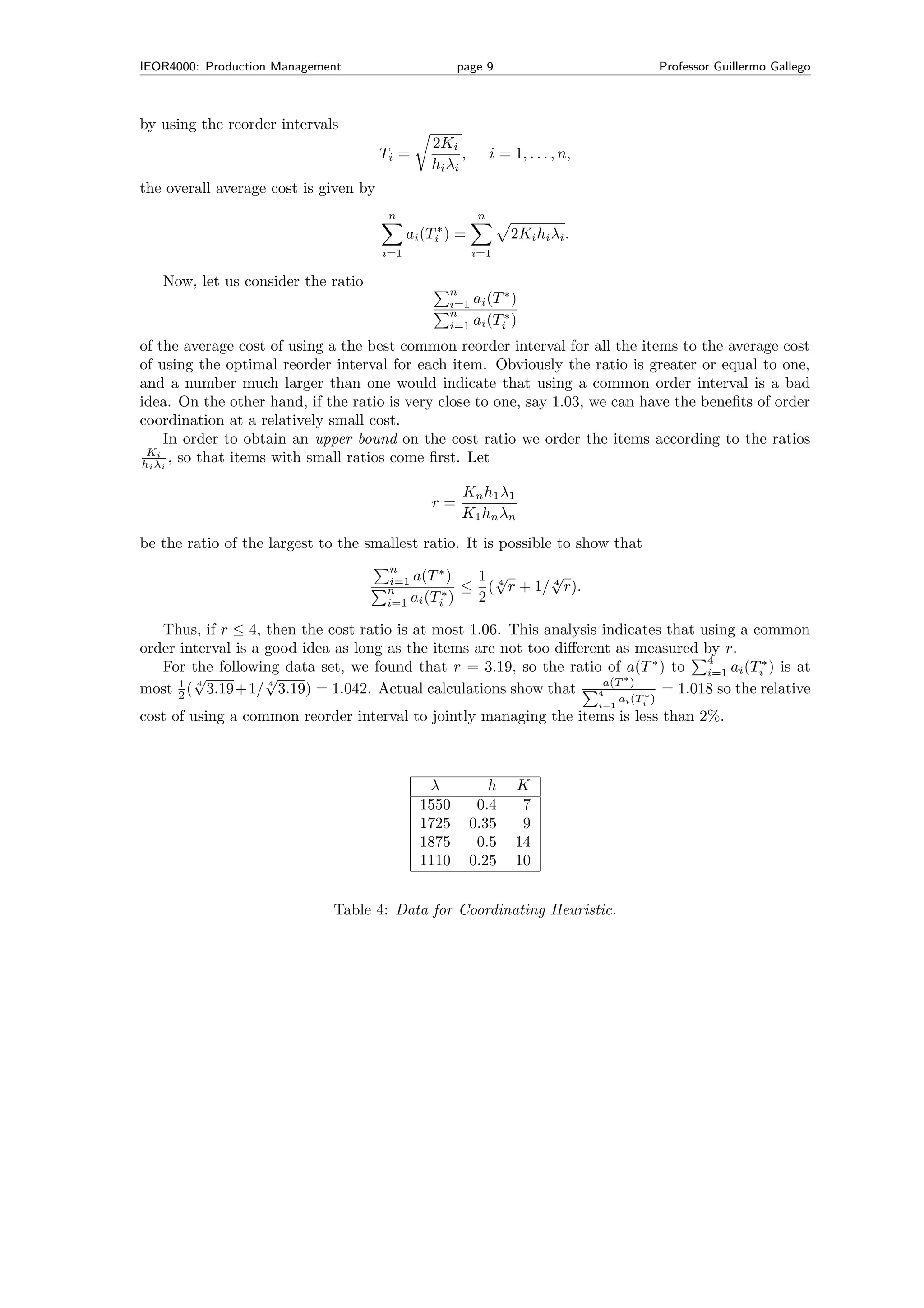 IEOR4000: Production Management                        page 9                                        Professor Guillermo Gallego



by using the reorder intervals
                                                 2Ki
                                       Ti =            ,        i = 1, . . . , n,
                                                 hi λi
the overall average cost is given by
                                        n                   n
                                             ai (Ti∗ ) =            2Ki hi λi .
                                       i=1                 i=1

   Now, let us consider the ratio
                                                     n
                                                     i=1   ai (T ∗ )
                                                     n
                                                     i=1   ai (Ti∗ )
of the average cost of using a the best common reorder interval for all the items to the average cost
of using the optimal reorder interval for each item. Obviously the ratio is greater or equal to one,
and a number much larger than one would indicate that using a common order interval is a bad
idea. On the other hand, if the ratio is very close to one, say 1.03, we can have the beneﬁts of order
coordination at a relatively small cost.
    In order to obtain an upper bound on the cost ratio we order the items according to the ratios
 Ki
hi λi , so that items with small ratios come ﬁrst. Let

                                                       K n h 1 λ1
                                                 r=
                                                       K 1 h n λn
be the ratio of the largest to the smallest ratio. It is possible to show that
                                         n       ∗
                                         i=1 a(T )          1 √         √
                                        n        ∗
                                                       ≤      ( 4 r + 1/ 4 r).
                                        i=1 ai (Ti )        2

   Thus, if r ≤ 4, then the cost ratio is at most 1.06. This analysis indicates that using a common
order interval is a good idea as long as the items are not too diﬀerent as measured by r.
                                                                                      4
   For the following data set, we found that r = 3.19, so the ratio of a(T ∗ ) to i=1 ai (Ti∗ ) is at
        √           √                                                    ∗
most 1 ( 4 3.19+1/ 4 3.19) = 1.042. Actual calculations show that 4a(T ) ∗ = 1.018 so the relative
      2                                                                                   ai (Ti )
                                                                                    i=1
cost of using a common reorder interval to jointly managing the items is less than 2%.



                                                λ             h      K
                                               1550         0.4       7
                                               1725        0.35       9
                                               1875         0.5      14
                                               1110        0.25      10


                              Table 4: Data for Coordinating Heuristic.
 
