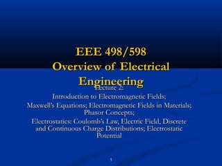 1
EEE 498/598EEE 498/598
Overview of ElectricalOverview of Electrical
EngineeringEngineeringLecture 2:Lecture 2:
Introduction to Electromagnetic Fields;Introduction to Electromagnetic Fields;
Maxwell’s Equations; Electromagnetic Fields in Materials;Maxwell’s Equations; Electromagnetic Fields in Materials;
Phasor Concepts;Phasor Concepts;
Electrostatics: Coulomb’s Law, Electric Field, DiscreteElectrostatics: Coulomb’s Law, Electric Field, Discrete
and Continuous Charge Distributions; Electrostaticand Continuous Charge Distributions; Electrostatic
PotentialPotential
 