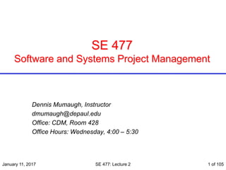 SE 477
Software and Systems Project Management
Dennis Mumaugh, Instructor
dmumaugh@depaul.edu
Office: CDM, Room 428
Office Hours: Wednesday, 4:00 – 5:30
January 11, 2017 SE 477: Lecture 2 1 of 105
 