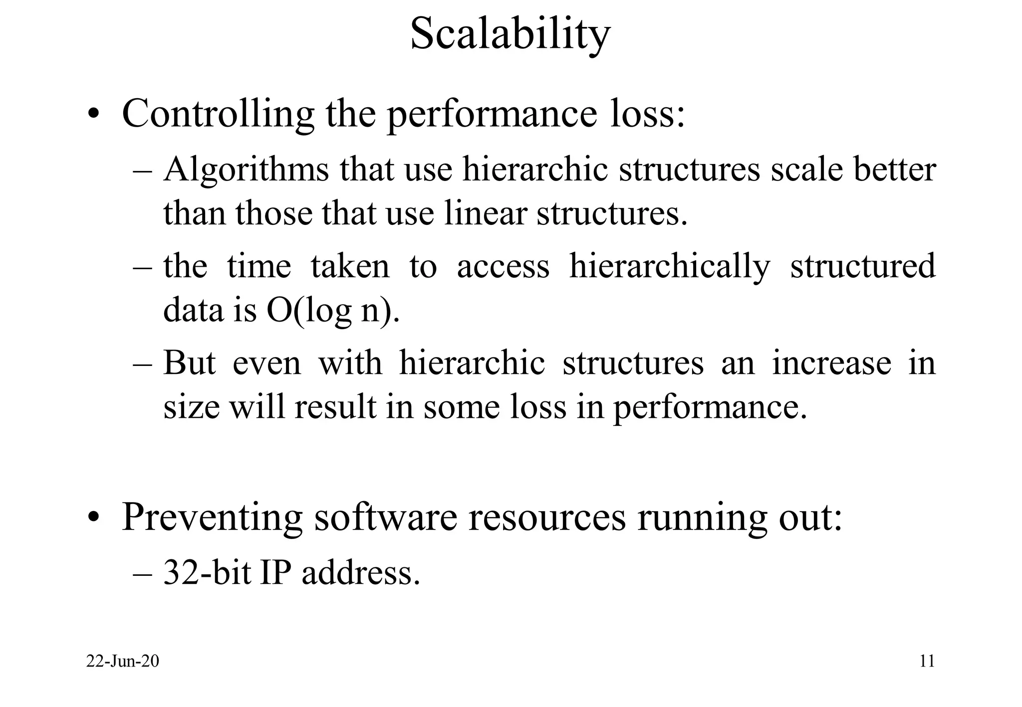 Scalability
• Controlling the performance loss:
– Algorithms that use hierarchic structures scale better
than those that use linear structures.
– the time taken to access hierarchically structured
data is O(log n).
– But even with hierarchic structures an increase in
size will result in some loss in performance.
• Preventing software resources running out:
– 32-bit IP address.
22-Jun-20 11
 