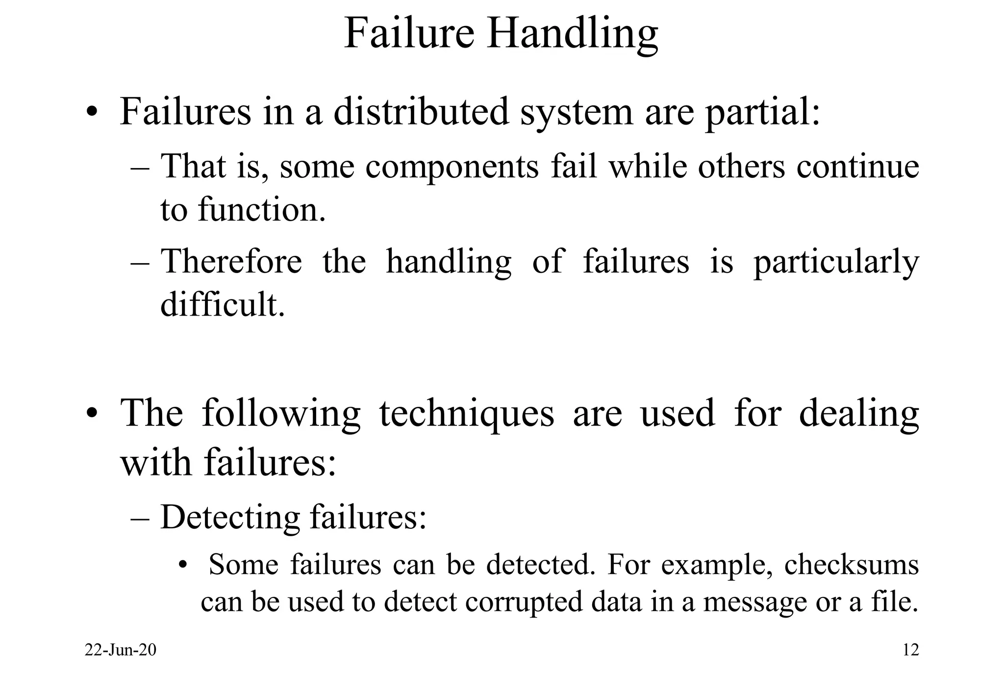 Failure Handling
• Failures in a distributed system are partial:
– That is, some components fail while others continue
to function.
– Therefore the handling of failures is particularly
difficult.
• The following techniques are used for dealing
with failures:
– Detecting failures:
• Some failures can be detected. For example, checksums
can be used to detect corrupted data in a message or a file.
22-Jun-20 12
 