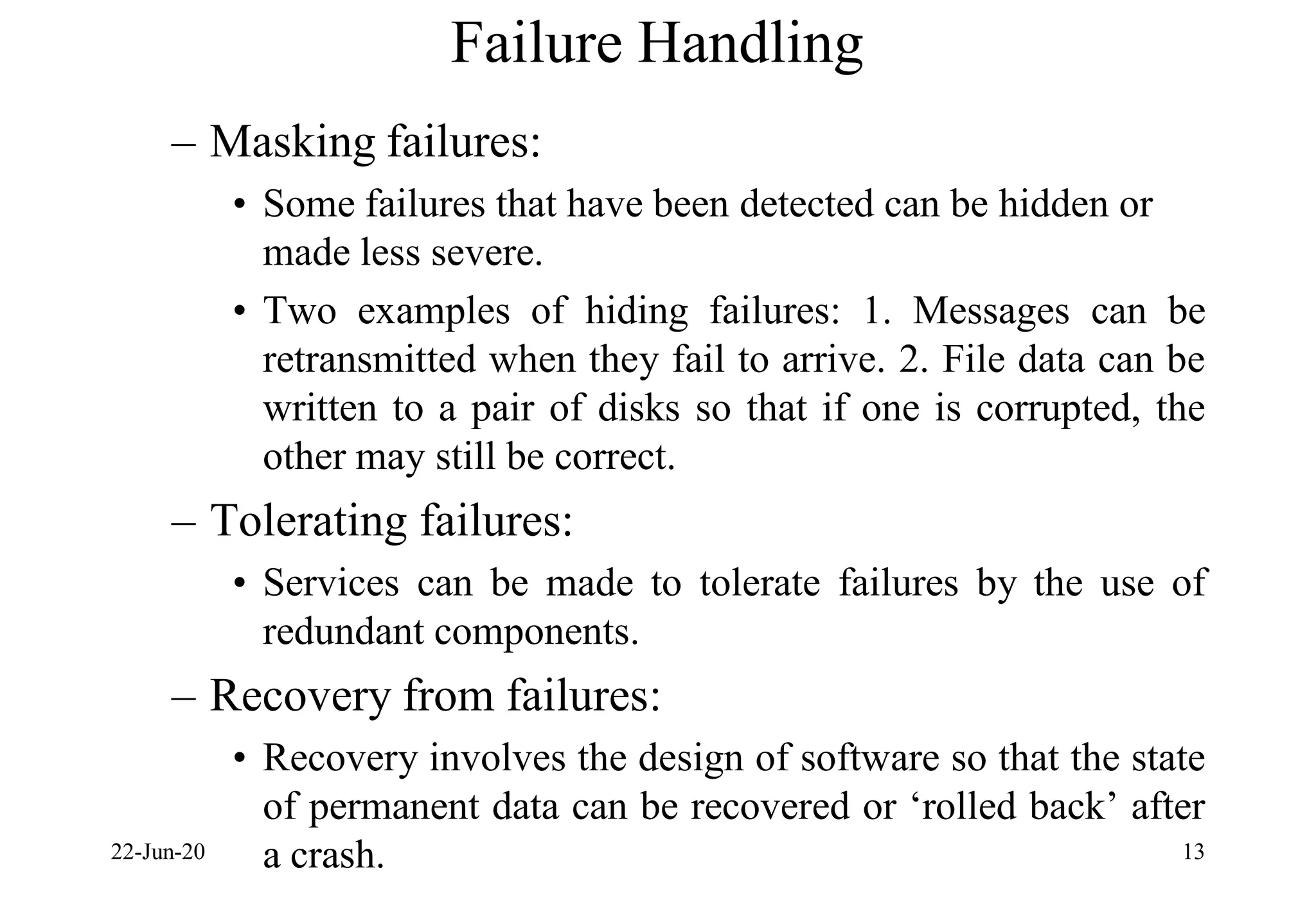 Failure Handling
– Masking failures:
• Some failures that have been detected can be hidden or
made less severe.
• Two examples of hiding failures: 1. Messages can be
retransmitted when they fail to arrive. 2. File data can be
written to a pair of disks so that if one is corrupted, the
other may still be correct.
– Tolerating failures:
• Services can be made to tolerate failures by the use of
redundant components.
– Recovery from failures:
• Recovery involves the design of software so that the state
of permanent data can be recovered or ‘rolled back’ after
a crash.
22-Jun-20 13
 