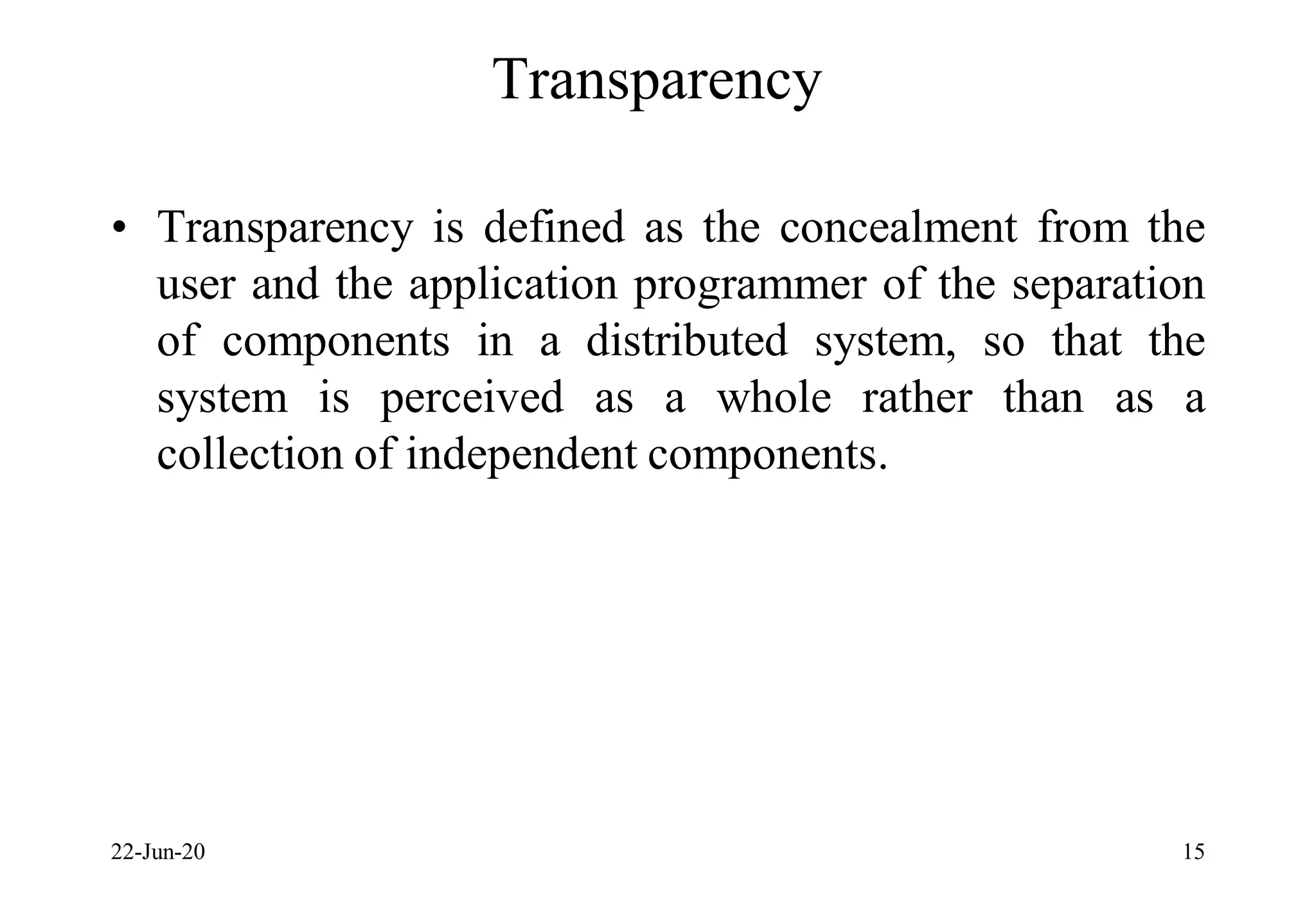 Transparency
• Transparency is defined as the concealment from the
user and the application programmer of the separation
of components in a distributed system, so that the
system is perceived as a whole rather than as a
collection of independent components.
22-Jun-20 15
 
