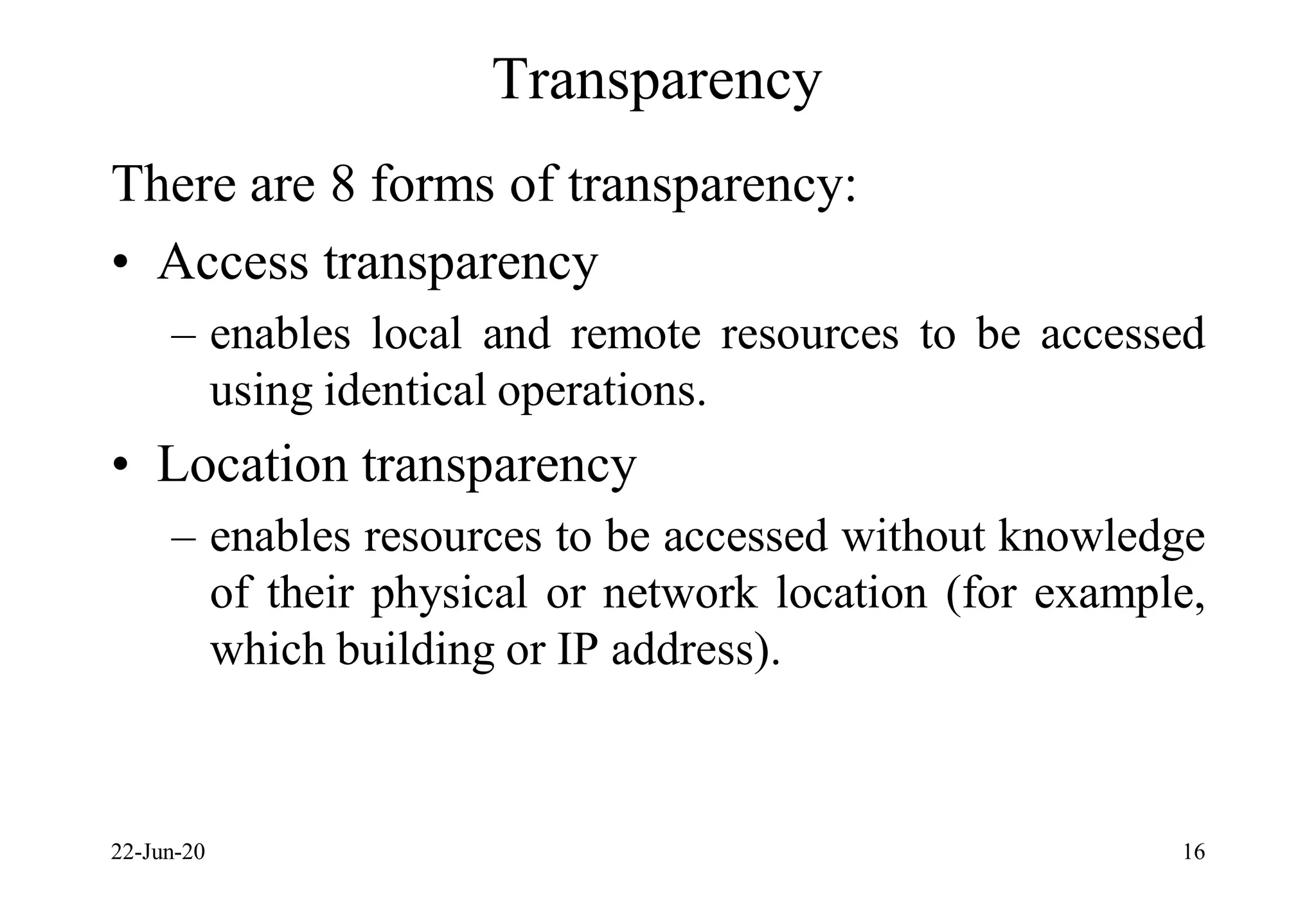 Transparency
There are 8 forms of transparency:
• Access transparency
– enables local and remote resources to be accessed
using identical operations.
• Location transparency
– enables resources to be accessed without knowledge
of their physical or network location (for example,
which building or IP address).
22-Jun-20 16
 