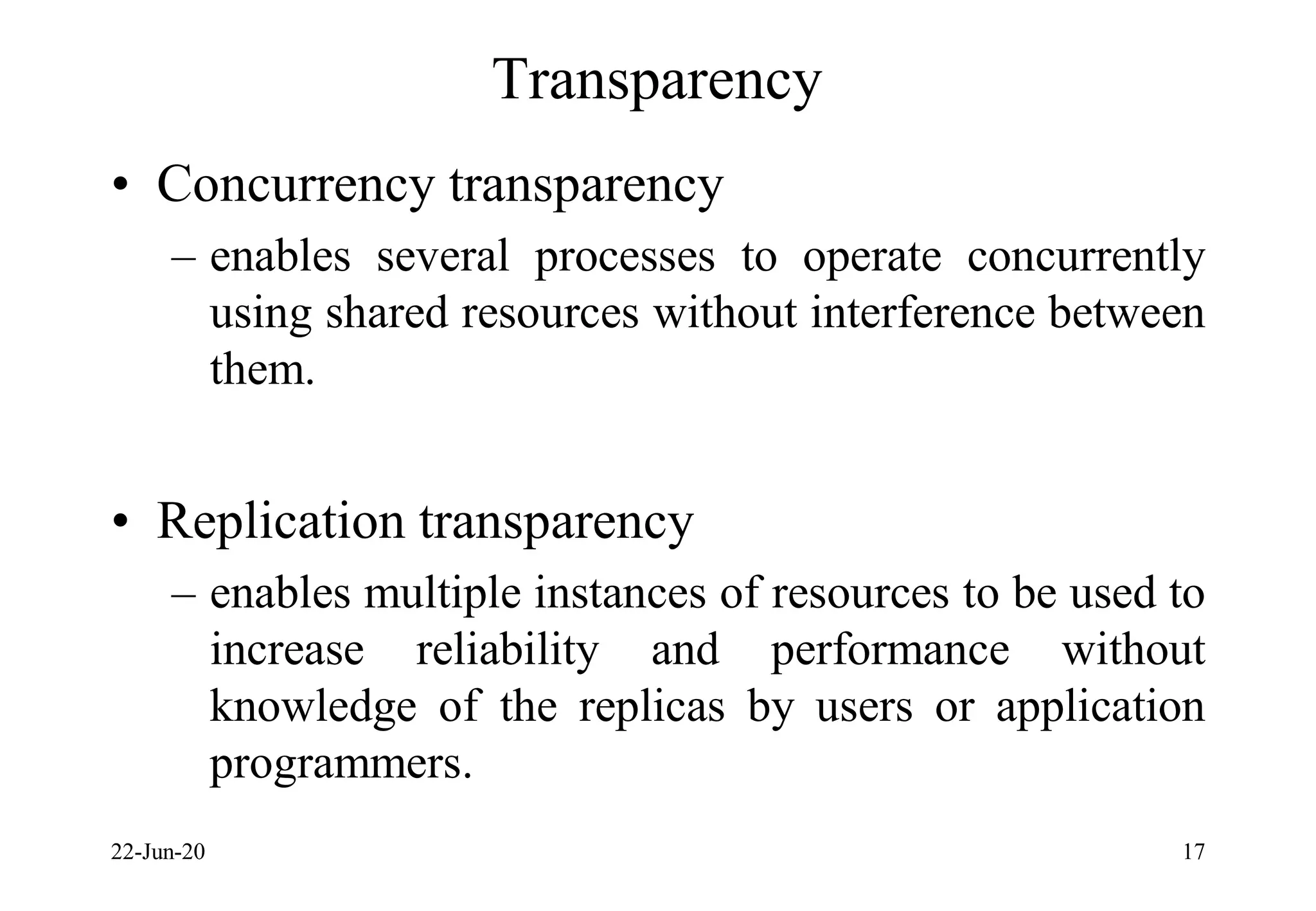 Transparency
• Concurrency transparency
– enables several processes to operate concurrently
using shared resources without interference between
them.
• Replication transparency
– enables multiple instances of resources to be used to
increase reliability and performance without
knowledge of the replicas by users or application
programmers.
22-Jun-20 17
 