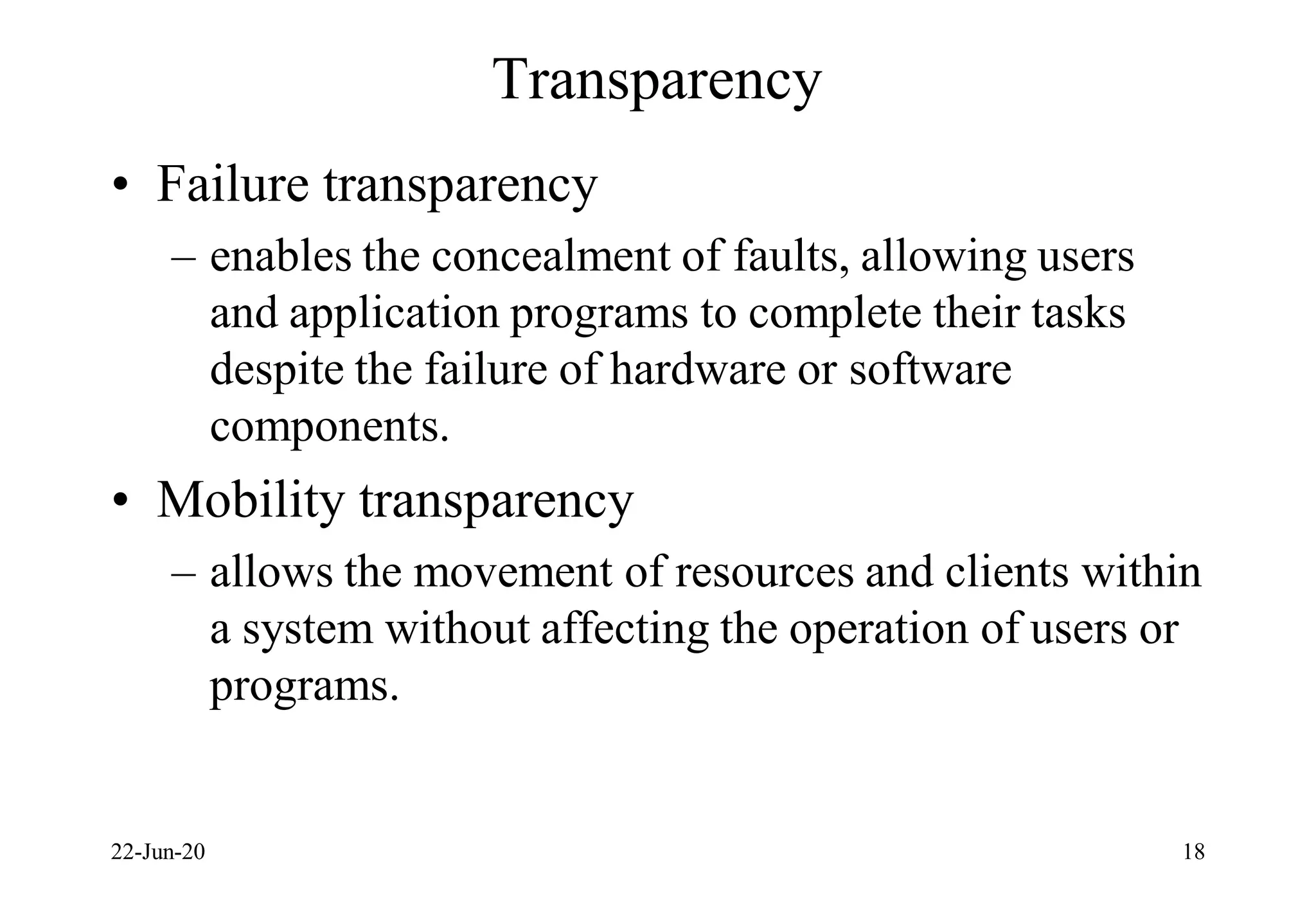 Transparency
• Failure transparency
– enables the concealment of faults, allowing users
and application programs to complete their tasks
despite the failure of hardware or software
components.
• Mobility transparency
– allows the movement of resources and clients within
a system without affecting the operation of users or
programs.
22-Jun-20 18
 